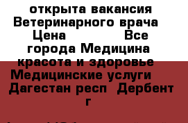  открыта вакансия Ветеринарного врача › Цена ­ 42 000 - Все города Медицина, красота и здоровье » Медицинские услуги   . Дагестан респ.,Дербент г.